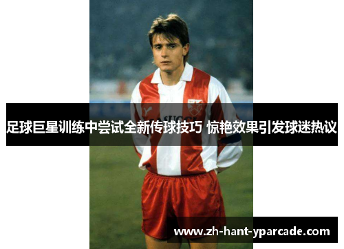 足球巨星训练中尝试全新传球技巧 惊艳效果引发球迷热议